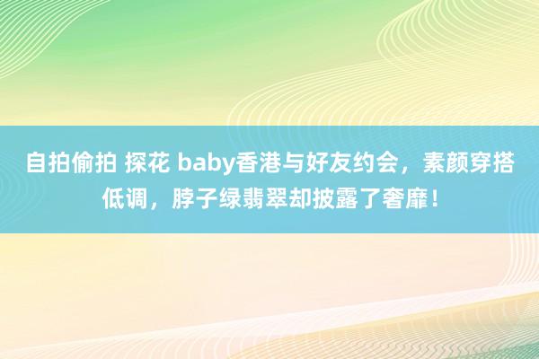 自拍偷拍 探花 baby香港与好友约会，素颜穿搭低调，脖子绿翡翠却披露了奢靡！