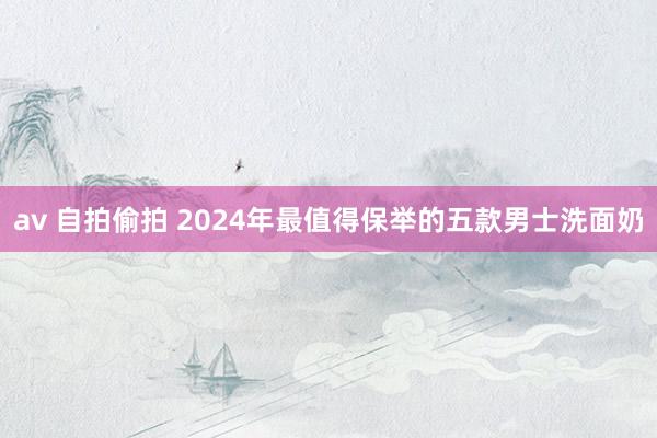 av 自拍偷拍 2024年最值得保举的五款男士洗面奶