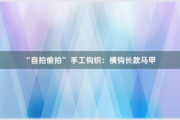 “自拍偷拍” 手工钩织：横钩长款马甲