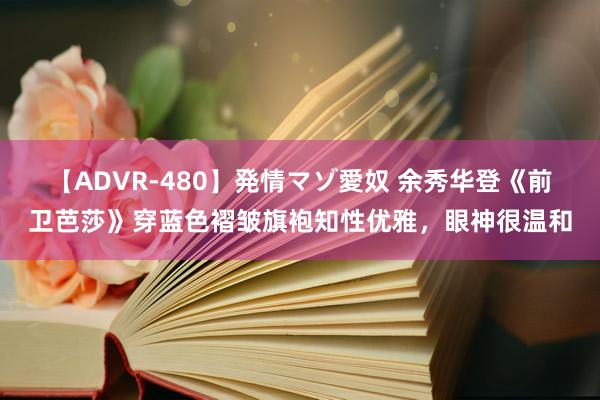 【ADVR-480】発情マゾ愛奴 余秀华登《前卫芭莎》穿蓝色褶皱旗袍知性优雅，眼神很温和