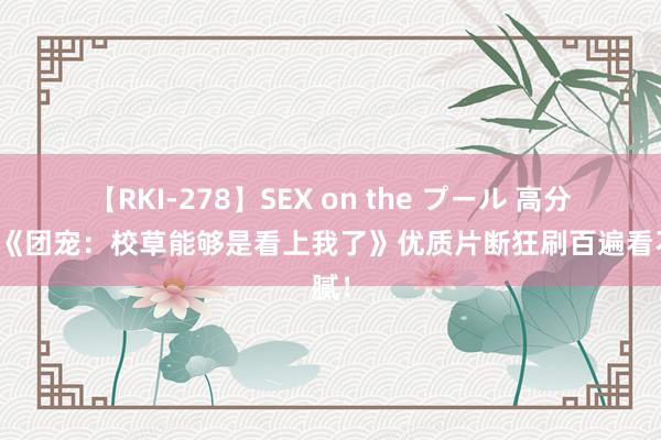 【RKI-278】SEX on the プール 高分之作《团宠：校草能够是看上我了》优质片断狂刷百遍看不腻！