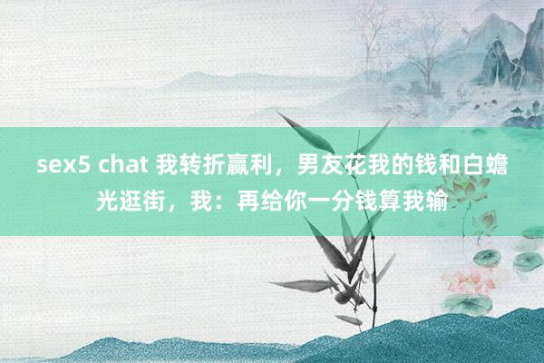 sex5 chat 我转折赢利，男友花我的钱和白蟾光逛街，我：再给你一分钱算我输