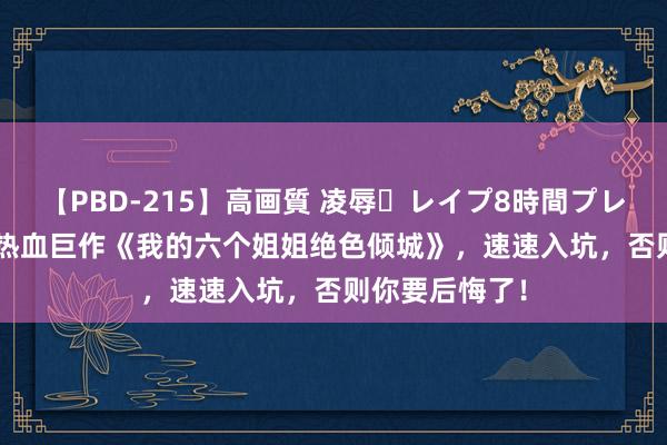 【PBD-215】高画質 凌辱・レイプ8時間プレミアムBEST 热血巨作《我的六个姐姐绝色倾城》，速速入坑，否则你要后悔了！