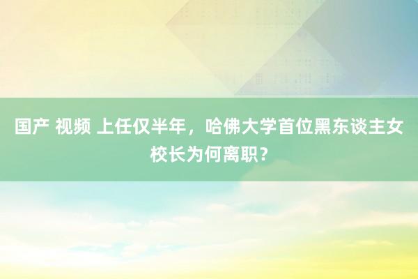 国产 视频 上任仅半年，哈佛大学首位黑东谈主女校长为何离职？