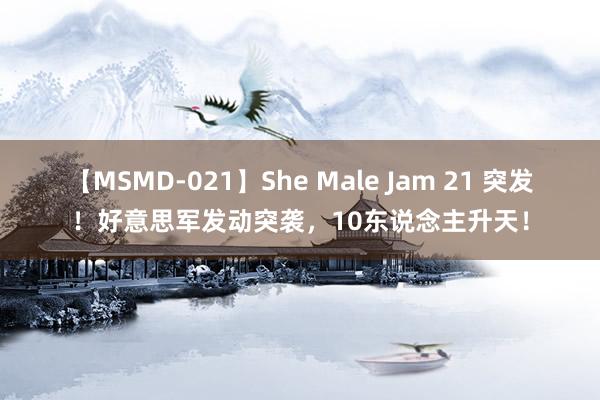 【MSMD-021】She Male Jam 21 突发！好意思军发动突袭，10东说念主升天！