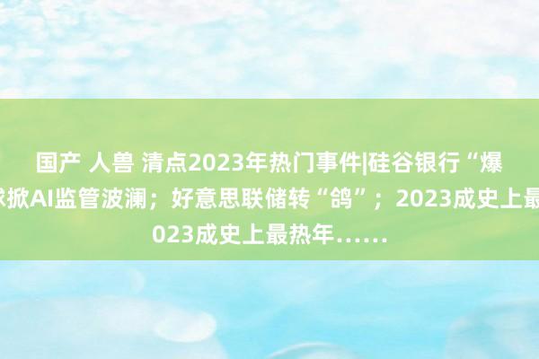 国产 人兽 清点2023年热门事件|硅谷银行“爆雷”；全球掀AI监管波澜；好意思联储转“鸽”；2023成史上最热年……