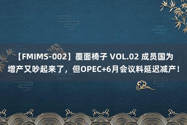 【FMIMS-002】覆面椅子 VOL.02 成员国为增产又吵起来了，但OPEC+6月会议料延迟减产！