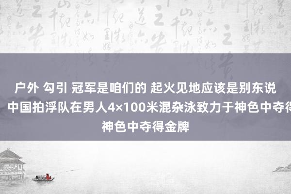 户外 勾引 冠军是咱们的 起火见地应该是别东说念主，中国拍浮队在男人4×100米混杂泳致力于神色中夺