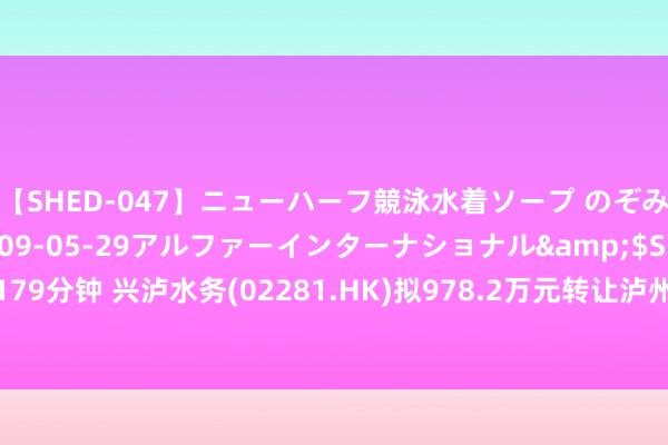 【SHED-047】ニューハーフ競泳水着ソープ のぞみ＆葵</a>2009-05-29アルファーインターナショナル&$SHE179分钟 兴泸水务(02281.HK)拟978.2万元转让泸州兴泸水务(集团)水晶商贸沿路股权