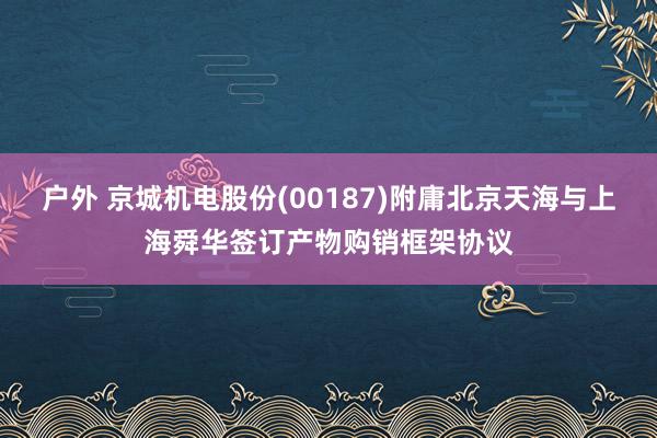 户外 京城机电股份(00187)附庸北京天海与上海舜华签订产物购销框架协议