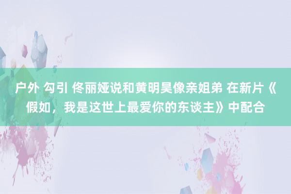 户外 勾引 佟丽娅说和黄明昊像亲姐弟 在新片《假如，我是这世上最爱你的东谈主》中配合