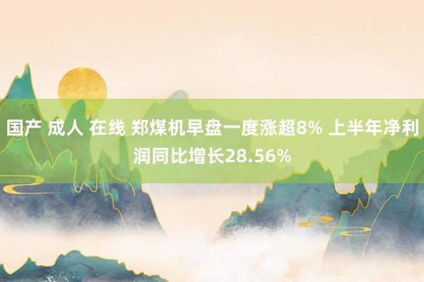 国产 成人 在线 郑煤机早盘一度涨超8% 上半年净利润同比增长28.56%