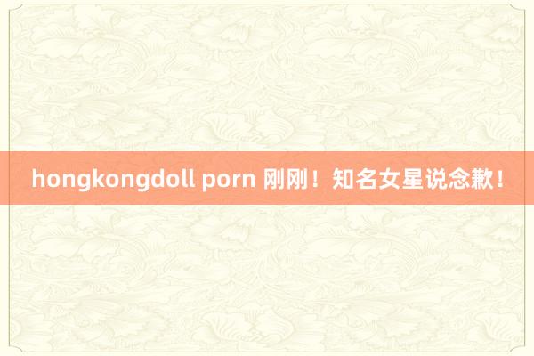 hongkongdoll porn 刚刚！知名女星说念歉！