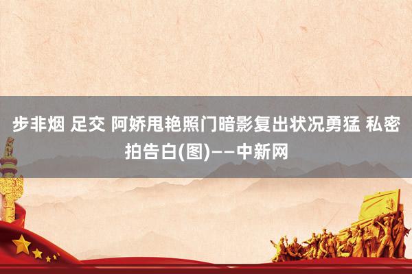 步非烟 足交 阿娇甩艳照门暗影复出状况勇猛 私密拍告白(图)——中新网