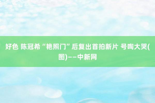 好色 陈冠希“艳照门”后复出首拍新片 号啕大哭(图)——中新网