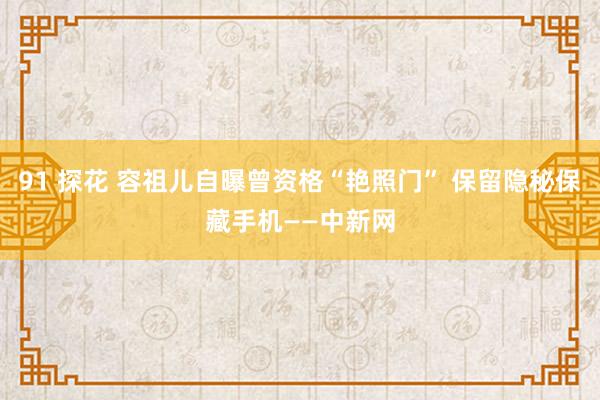 91 探花 容祖儿自曝曾资格“艳照门” 保留隐秘保藏手机——中新网