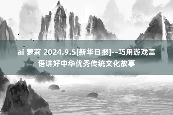 ai 萝莉 2024.9.5[新华日报]--巧用游戏言语讲好中华优秀传统文化故事