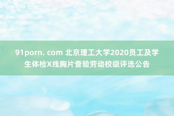 91porn. com 北京理工大学2020员工及学生体检X线胸片查验劳动校级评选公告