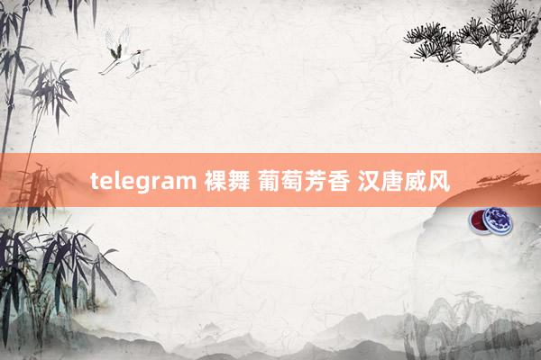 telegram 裸舞 葡萄芳香 汉唐威风