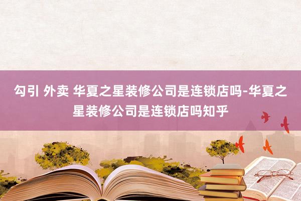 勾引 外卖 华夏之星装修公司是连锁店吗-华夏之星装修公司是连锁店吗知乎