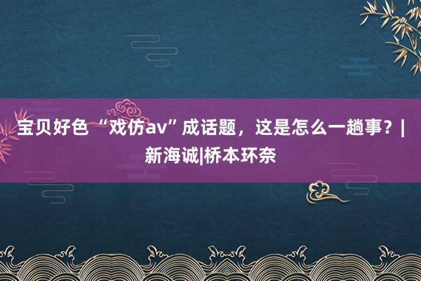 宝贝好色 “戏仿av”成话题，这是怎么一趟事？|新海诚|桥本环奈