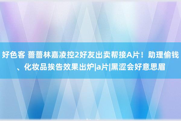 好色客 蔷蔷林嘉凌控2好友出卖帮接A片！助理偷钱、化妆品　挨告效果出炉|a片|黑涩会好意思眉