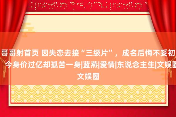 哥哥射首页 因失恋去接“三级片”，成名后悔不妥初，今身价过亿却孤苦一身|蓝燕|爱情|东说念主生|文娱圈