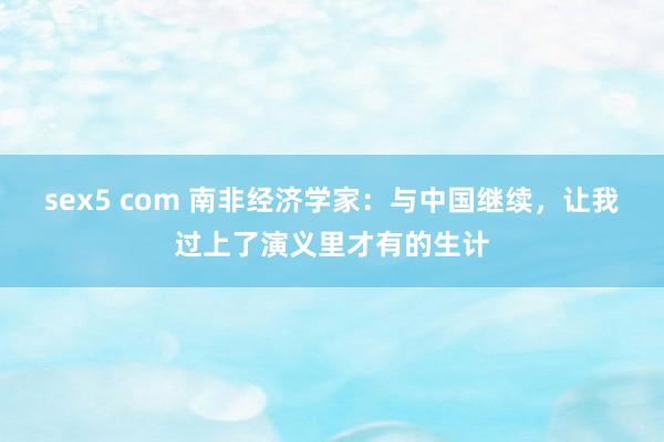 sex5 com 南非经济学家：与中国继续，让我过上了演义里才有的生计