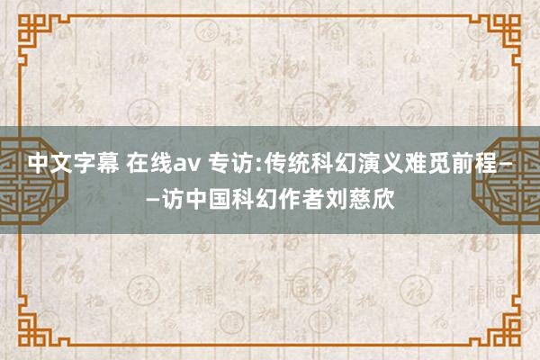 中文字幕 在线av 专访:传统科幻演义难觅前程——访中国科幻作者刘慈欣