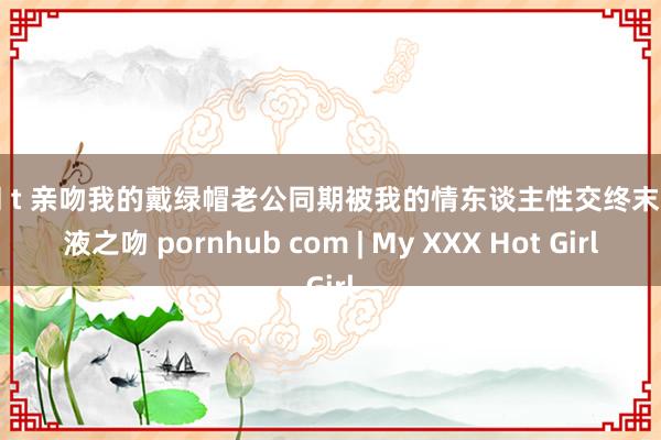 女同 t 亲吻我的戴绿帽老公同期被我的情东谈主性交终末的精液之吻 pornhub com | My XXX Hot Girl