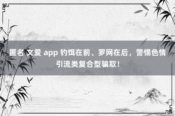 匿名 文爱 app 钓饵在前、罗网在后，警惕色情引流类复合型骗取！