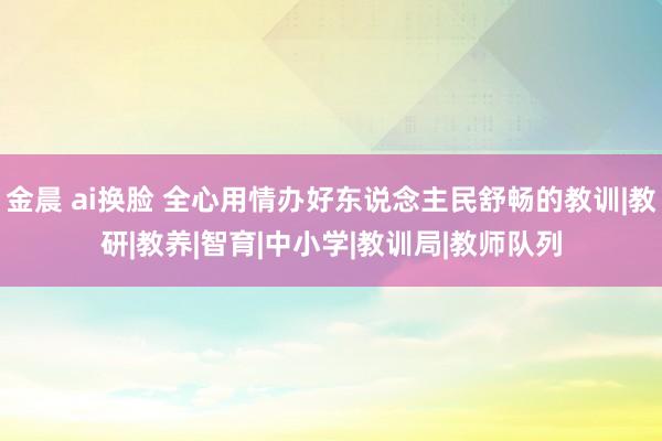 金晨 ai换脸 全心用情办好东说念主民舒畅的教训|教研|教养|智育|中小学|教训局|教师队列