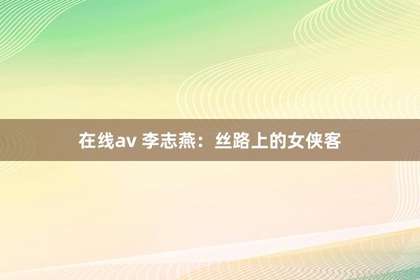 在线av 李志燕：丝路上的女侠客