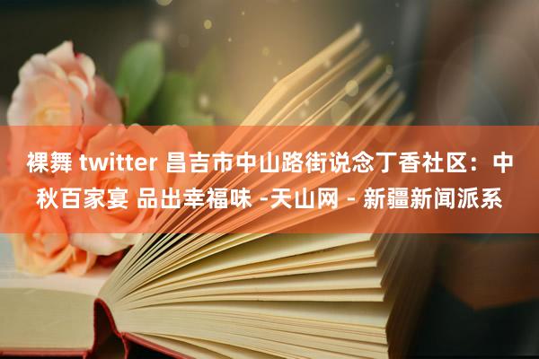 裸舞 twitter 昌吉市中山路街说念丁香社区：中秋百家宴 品出幸福味 -天山网 - 新疆新闻派系