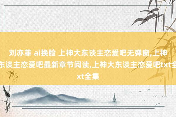 刘亦菲 ai换脸 上神大东谈主恋爱吧无弹窗,上神大东谈主恋爱吧最新章节阅读,上神大东谈主恋爱吧txt