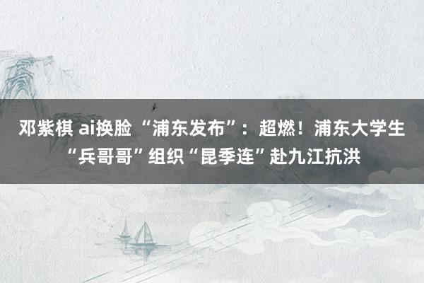 邓紫棋 ai换脸 “浦东发布”：超燃！浦东大学生“兵哥哥”组织“昆季连”赴九江抗洪