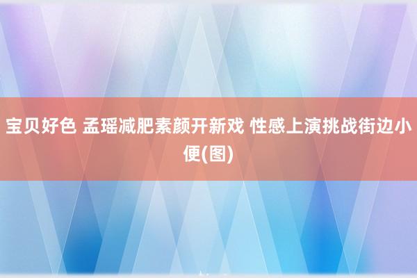 宝贝好色 孟瑶减肥素颜开新戏 性感上演挑战街边小便(图)