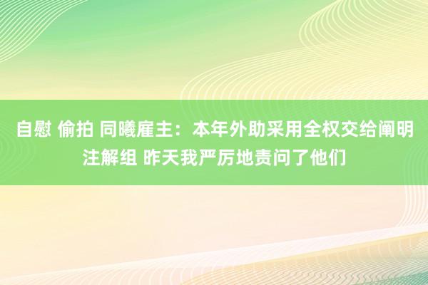 自慰 偷拍 同曦雇主：本年外助采用全权交给阐明注解组 昨天我严厉地责问了他们